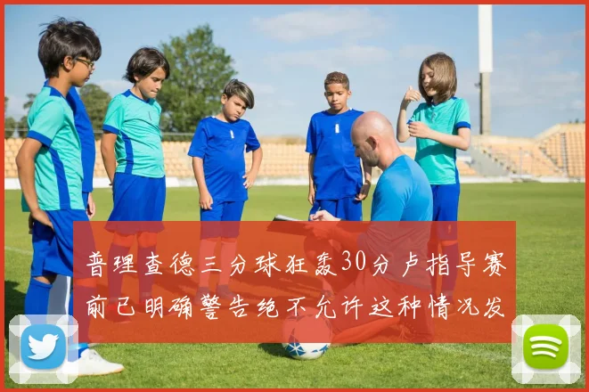 普理查德三分球狂轰30分卢指导赛前已明确警告绝不允许这种情况发生