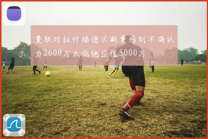 曼联对拉什福德买断费感到不满认为2600万太低他应值5000万