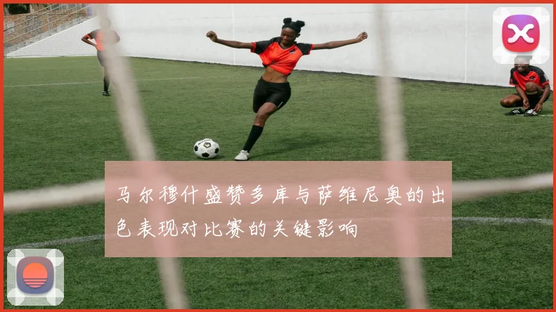 马尔穆什盛赞多库与萨维尼奥的出色表现对比赛的关键影响