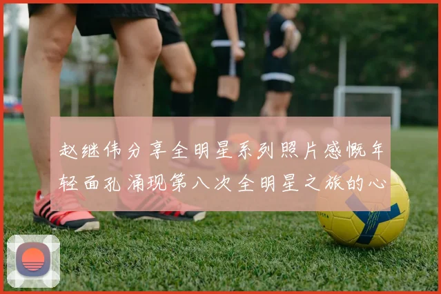 赵继伟分享全明星系列照片感慨年轻面孔涌现第八次全明星之旅的心路历程