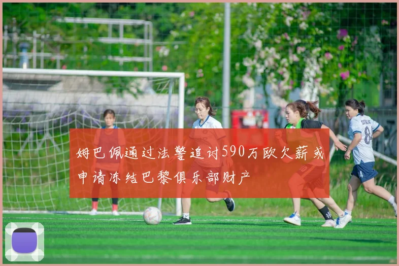姆巴佩通过法警追讨590万欧欠薪或申请冻结巴黎俱乐部财产