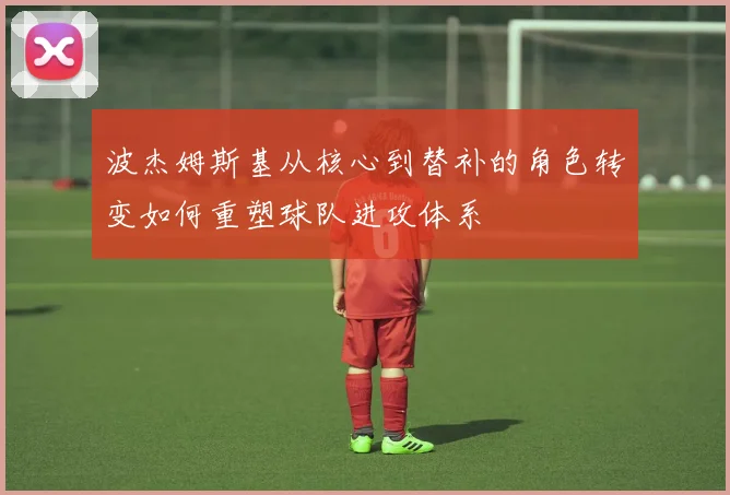 波杰姆斯基从核心到替补的角色转变如何重塑球队进攻体系