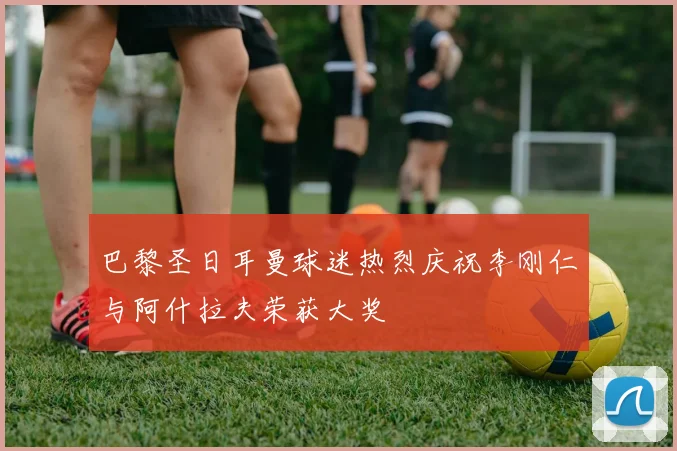 巴黎圣日耳曼球迷热烈庆祝李刚仁与阿什拉夫荣获大奖