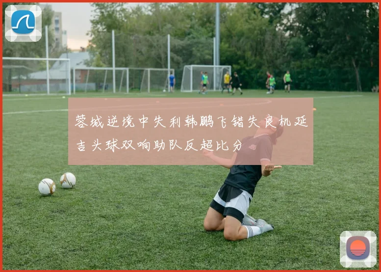 蓉城逆境中失利韩鹏飞错失良机延吉头球双响助队反超比分
