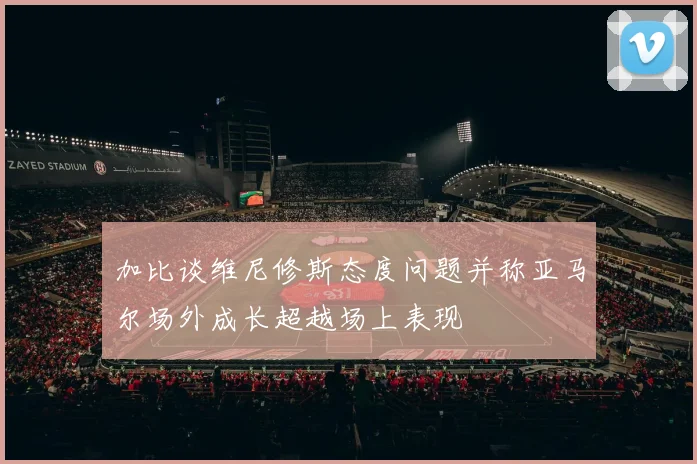 加比谈维尼修斯态度问题并称亚马尔场外成长超越场上表现