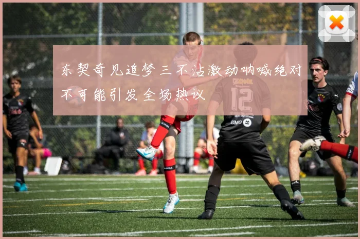 东契奇见追梦三不沾激动呐喊绝对不可能引发全场热议