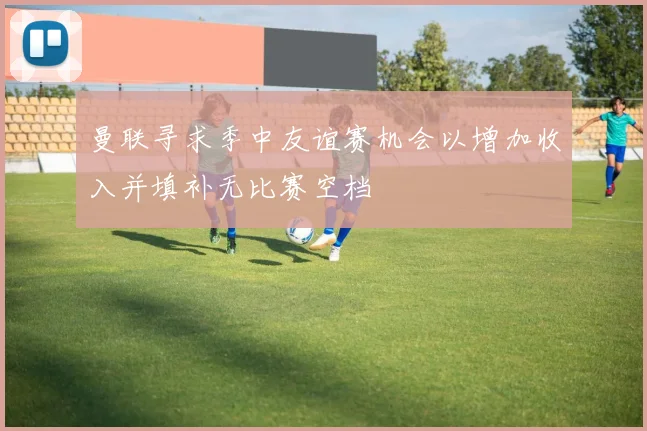 曼联寻求季中友谊赛机会以增加收入并填补无比赛空档