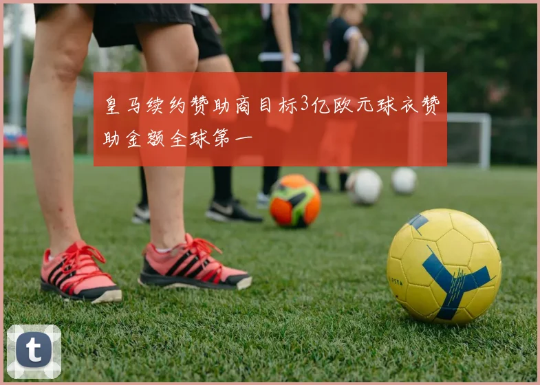 皇马续约赞助商目标3亿欧元球衣赞助金额全球第一