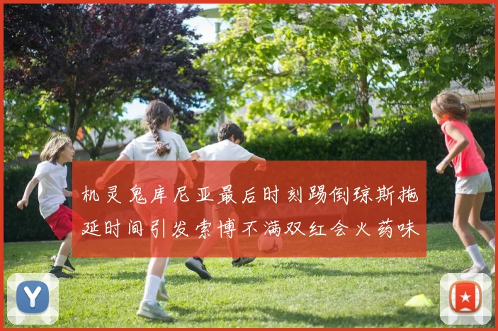 机灵鬼库尼亚最后时刻踢倒琼斯拖延时间引发索博不满双红会火药味十足