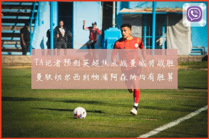TA记者预测英超焦点战曼城将战胜曼联切尔西利物浦阿森纳均有胜算