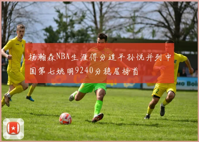 杨瀚森NBA生涯得分追平孙悦并列中国第七姚明9240分稳居榜首