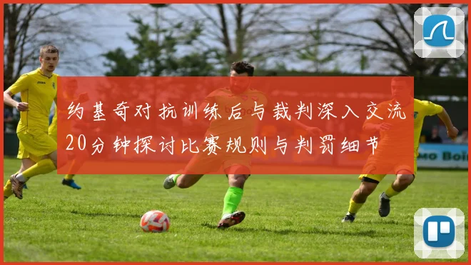 约基奇对抗训练后与裁判深入交流20分钟探讨比赛规则与判罚细节