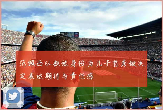 范佩西以教练身份为儿子首秀做决定表达期待与责任感