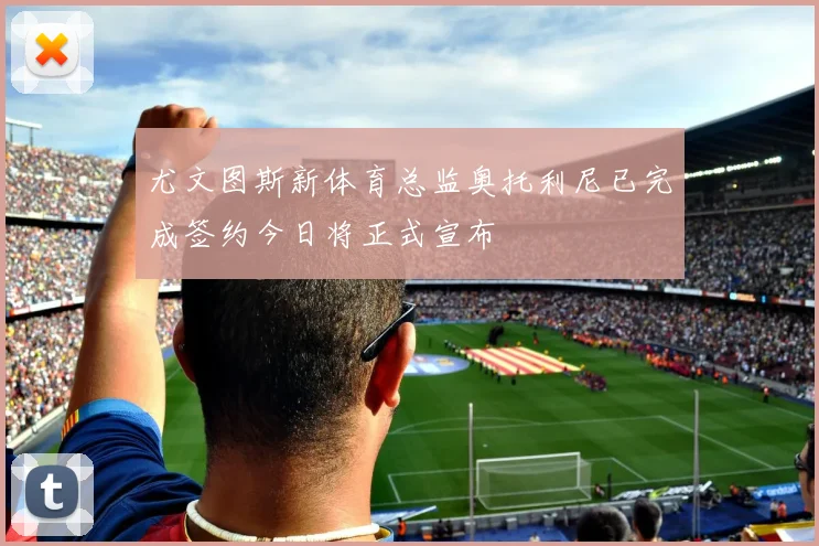 尤文图斯新体育总监奥托利尼已完成签约今日将正式宣布